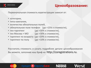 Ценообразование:
Первоначальная стоимость корегистрации зависит от:
• категории,
• типа кампании,
• количества обязательных полей,
• обязательное поле телефон (до +15% к стоимости),
• гео-таргетинг (до +30% к стоимости),
• гео Москва + МО (до +30% к стоимости),
• таргетинг по возрасту (до +20% к стоимости),
• таргетинг по полу (до +10% к стоимости).
Рассчитать стоимость и узнать подробнее детали ценообразования
Вы можете, заполнив наш Бриф на http://coregistrations.ru.
12
 