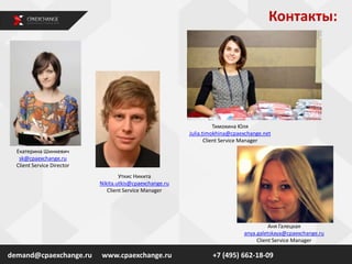 Контакты:
demand@cpaexchange.ru
Екатерина Шинкевич
sk@cpaexchange.ru
Client Service Director
Уткис Никита
Nikita.utkis@cpaexchange.ru
Client Service Manager
www.cpaexchange.ru +7 (495) 662-18-09
Тимохина Юля
Julia.timokhina@cpaexchange.net
Client Service Manager
Аня Галецкая
anya.galetskaya@cpaexchange.ru
Client Service Manager
 