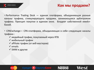Как мы продаем?
• Performance Trading Desk — единая платформа, объединяющая разные
каналы трафика, стимулирующего продажи, занимающаяся арбитражом
трафика. Принцип покупки в едином окне. Владеет собственной емейл-
базой.
• CPAExchange— CPA-платформа, объединяющая в себе следующие каналы
трафика :
 медийный трафик, покупаемый через RTB
 мобильный трафик
 affiliate трафик (от веб-мастеров)
 emails
 SMM и другие
 