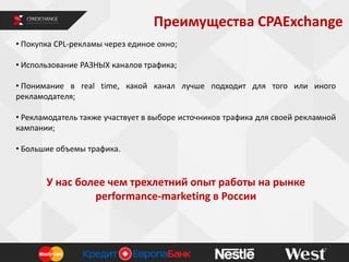 Преимущества CPAExchange
• Покупка СРL-рекламы через единое окно;
• Использование РАЗНЫХ каналов трафика;
• Понимание в real time, какой канал лучше подходит для того или иного
рекламодателя;
• Рекламодатель также участвует в выборе источников трафика для своей рекламной
кампании;
• Большие объемы трафика.
У нас более чем трехлетний опыт работы на рынке
performance-marketing в России
 