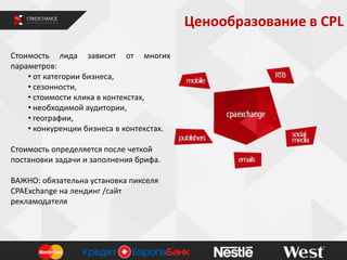 Ценообразование в СРL
Стоимость лида зависит от многих
параметров:
• от категории бизнеса,
• сезонности,
• стоимости клика в контекстах,
• необходимой аудитории,
• географии,
• конкуренции бизнеса в контекстах.
Стоимость определяется после четкой
постановки задачи и заполнения брифа.
ВАЖНО: обязательна установка пикселя
CPAExchange на лендинг /сайт
рекламодателя
 
