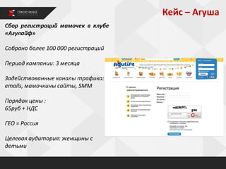 Кейс – Агуша
Сбор регистраций мамочек в клубе
«Агулайф»
Собрано более 100 000 регистраций
Период кампании: 3 месяца
Задействованные каналы трафика:
emails, мамочкины сайты, SMM
Порядок цены :
65руб + НДС
ГЕО = Россия
Целевая аудитория: женщины с
детьми
 