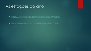 As estações do ano
 https://www.youtube.com/watch?v=Qejc-mAObgw
 https://www.youtube.com/watch?v=d0BtyVzYSC4
 