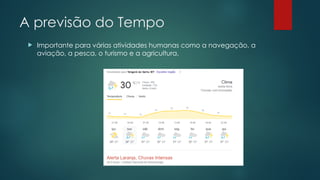 A previsão do Tempo
 Importante para várias atividades humanas como a navegação, a
aviação, a pesca, o turismo e a agricultura.
 