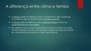 A diferença entre clima e tempo
 O tempo pode ser definido como o estado físico das condições
atmosféricas de um determinado momento e local.
 O Clima pode ser definido como períodos longos e reúne as
características de uma região.
 Isso significa que o tempo pode estar chuvoso e frio em um ponto
de Mato Grosso em julho, por exemplo, apesar do clima do estado
ter características de secura e calor nesta época.
 