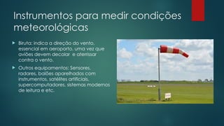 Instrumentos para medir condições
meteorológicas
 Biruta: indica a direção do vento,
essencial em aeroporto, uma vez que
aviões devem decolar e aterrissar
contra o vento.
 Outros equipamentos: Sensores,
radares, balões aparelhados com
instrumentos, satélites artificiais,
supercomputadores, sistemas modernos
de leitura e etc.
 