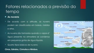 Fatores relacionados a previsão do
tempo
 As nuvens
 De acordo com a altitude, as nuvens
podem ser classificadas em baixas, médias
e altas.
 As nuvens são formadas quando o vapor-d’
água presente na atmosfera se condensa
em pequenas gotas de água líquida.
 Quatro tipos básicos de nuvens:
Cirros, Estratos, Cúmulos e Nimbos.
 