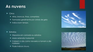 As nuvens
 Cirros
 Altas, brancas, finas, compridas;
 Formadas geralmente por cristais de gelo;
 Indica bom tempo.
 Estratos
 Dispostas em camada ou estratos;
 Maior extensão horizontal;
 Cobrem o céu como nevoeiro e tornam o dia
nublado;
 Pode indicar chuva.
 
