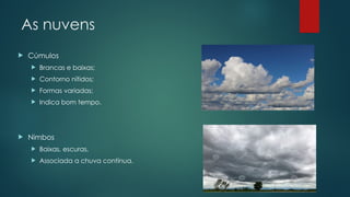 As nuvens
 Cúmulos
 Brancas e baixas;
 Contorno nítidos;
 Formas variadas;
 Indica bom tempo.
 Nimbos
 Baixas, escuras,
 Associada a chuva contínua.
 