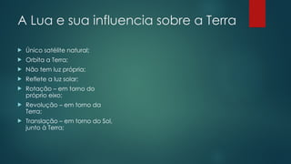 A Lua e sua influencia sobre a Terra
 Único satélite natural;
 Orbita a Terra;
 Não tem luz própria;
 Reflete a luz solar;
 Rotação – em torno do
próprio eixo;
 Revolução – em torno da
Terra;
 Translação – em torno do Sol,
junto à Terra;
 