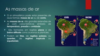 As massas de ar
 O ar atmosférico pode estar presentes de
duas formas: massa de ar ou de vento.
 As massas de ar, são grandes extensões de
ar com características similares de
temperatura, pressão e umidade;
 São formadas em regiões plana e de
baixa altitude como oceanos e planícies;
 Podem ser frias, de regiões polares, ou
quentes, de regiões tropicais ou
equatoriais;
 