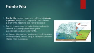 Frente Fria
 Frente Fria: ocorre quando o ar frio, mais denso
e pesado, empurra o ar quente para cima e
para frente, fazendo-o se retirar da área.
 Forma nuvens com grande desenvolvimento
vertical e consequentemente gera
precipitação adiante da frente.
 As frentes frias podem se deslocar rapidamente
ou lentamente, sendo as que se deslocam mais
rápido mais inclinadas;
 