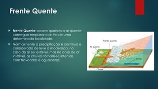 Frente Quente
 Frente Quente: ocorre quando o ar quente
consegue empurrar o ar frio de uma
determinada localidade.
 Normalmente a precipitação é contínua e
considerada de leve a moderada, no
caso do ar ser estável, mas no caso de ar
instável, as chuvas tornam-se intensas,
com trovoadas e aguaceiros;
 