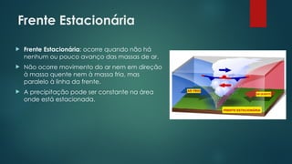 Frente Estacionária
 Frente Estacionária: ocorre quando não há
nenhum ou pouco avanço das massas de ar.
 Não ocorre movimento do ar nem em direção
à massa quente nem à massa fria, mas
paralelo à linha da frente.
 A precipitação pode ser constante na área
onde está estacionada.
 