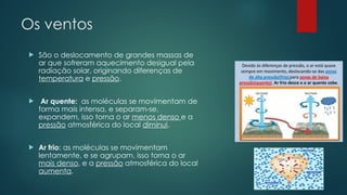 Os ventos
 São o deslocamento de grandes massas de
ar que sofreram aquecimento desigual pela
radiação solar, originando diferenças de
temperatura e pressão.
 Ar quente: as moléculas se movimentam de
forma mais intensa, e separam-se,
expandem, isso torna o ar menos denso e a
pressão atmosférica do local diminui.
 Ar frio: as moléculas se movimentam
lentamente, e se agrupam, isso torna o ar
mais denso, e a pressão atmosférica do local
aumenta.
 