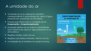 A umidade do ar
 "Umidade do ar é o elemento climático
correspondente à quantidade de vapor d’água
presente em suspensão na atmosfera.
 Fatores que influenciam a umidade do ar:
Evaporação e Evapotranspiração;
 Umidade relativa do ar: indica a quantidade
total máxima de vapor-d’ água presente no ar
atmosférico;
 Regiões úmidas, mais chuvas;
 Regiões com baixa umidade, menos chuvas.
 A Umidade do ar interfere na saúde humana.
 
