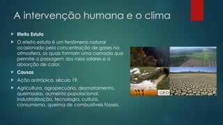 A intervenção humana e o clima
 Efeito Estufa
 O efeito estufa é um fenômeno natural
ocasionado pela concentração de gases na
atmosfera, os quais formam uma camada que
permite a passagem dos raios solares e a
absorção de calor.
 Causas
 Ação antrópica, século 19.
 Agricultura, agropecuária, desmatamento,
queimadas, aumento populacional,
industrialização, tecnologia, cultura,
consumismo, queima de combustíveis fósseis.
 