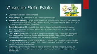Gases de Efeito Estufa
 Os principais gases de efeito estufa são:
 Vapor de água (H2O): encontrado em suspensão na atmosfera.
 Monóxido de Carbono (CO): gás incolor, inflamável, inodoro, tóxico, produzido pela queima em
condições de pouco oxigênio e pela alta temperatura do carvão ou outros materiais ricos em
carbono, como os derivados do petróleo.
 Dióxido de Carbono (CO2): expelido pela queima de combustíveis utilizados em veículos
automotores à base de petróleo e gás, da queima de carvão mineral nas indústrias, e da
queima das florestas.
 Óxido de Nitrogênio (NxOx): conjunto de compostos formados pela combinação de oxigênio
com o nitrogênio. É usado em motores de combustão interna, fornos, estufas, caldeiras,
incineradores, pela indústria química e pela indústria de explosivos.
 Dióxido de Enxofre (SO2): é um gás denso, incolor, não inflamável, altamente tóxico, formado
por oxigênio e enxofre. É usado na indústria, principalmente na produção de ácido sulfúrico e
também é expelido pelos vulcões.
 Metano(CH4): gás incolor, inodoro e se inalado é tóxico. É expelido pelo gado, ou seja, na
digestão dos animais herbívoros, decomposição de lixo orgânico, extração de combustíveis,
dentre outros.
 