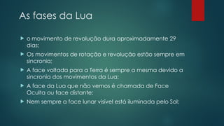 As fases da Lua
 o movimento de revolução dura aproximadamente 29
dias;
 Os movimentos de rotação e revolução estão sempre em
sincronia;
 A face voltada para a Terra é sempre a mesma devido a
sincronia dos movimentos da Lua;
 A face da Lua que não vemos é chamada de Face
Oculta ou face distante;
 Nem sempre a face lunar visível está iluminada pelo Sol;
 