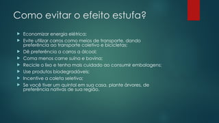 Como evitar o efeito estufa?
 Economizar energia elétrica;
 Evite utilizar carros como meios de transporte, dando
preferência ao transporte coletivo e bicicletas;
 Dê preferência a carros a álcool;
 Coma menos carne suína e bovina;
 Recicle o lixo e tenha mais cuidado ao consumir embalagens;
 Use produtos biodegradáveis;
 Incentive a coleta seletiva;
 Se você tiver um quintal em sua casa, plante árvores, de
preferência nativas de sua região.
 