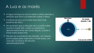A Lua e as marés
 A água avança ou recua sobre a arreia devido a
atração que Sol e Lua exercem sobre a Terra;
 A Influencia da Lua é maior pois está mais
próxima da Terra;
 No local em que a atração da Lua está maior,
ocorre a maré alta, cheia ou preamar e
aproximadamente seis horas depois, ocorre a
maré baixa baixa-mar.
 Devido ao movimento de rotação, um mesmo
ponto passa pela maré alta e maré baixa, em
ciclo de 12 horas e 25 minutos
aproximadamente.
 
