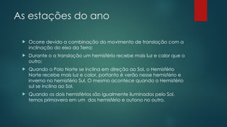 As estações do ano
 Ocorre devido a combinação do movimento de translação com a
inclinação do eixo da Terra;
 Durante o a translação um hemisfério recebe mais luz e calor que o
outro;
 Quando o Polo Norte se inclina em direção ao Sol, o Hemisfério
Norte recebe mais luz e calor, portanto é verão nesse hemisfério e
inverno no hemisfério Sul. O mesmo acontece quando o Hemisfério
sul se inclina ao Sol.
 Quando os dois hemisférios são igualmente iluminados pelo Sol,
temos primavera em um dos hemisfério e outono no outro.
 