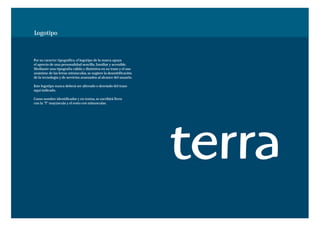 Logotipo



Por su caracter tipográfico, el logotipo de la marca apoya
el aprecio de una personalidad sencilla, familiar y accesible.
Mediante una tipografía cálida y distintiva en su trazo y el uso
unánime de las letras minúsculas, se sugiere la desmitificación
de la tecnología y de servicios avanzados al alcance del usuario.

Este logotipo nunca deberá ser alterado o desviado del trazo
aquí indicado.

Como nombre identificador y en textos, se escribirá Terra
con la "T" mayúscula y el resto con minusculas.
 