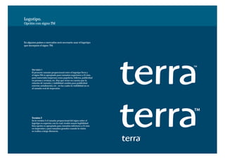 Logotipo.
Opción con signo TM




En algunos paises o mercados será necesario usar el logotipo
que incorpora el signo TM.




       Versión 1
       El presente tamaño proporcional entre el logotipo Terra y
       el signo TM es apropiado para tamaños superiores a 25 mm,
       para materiales impresos como papelería, folletos, publicidad
       en prensa y revistas, etc. Hay que tener en cuenta que la
       relación de tamaño y visibilidad cambia para publicidad
       exterior, señalización, etc. en las cuales la visibilidad no es
       al tamaño real de impresión.




       Versión 2
       En la versión 2 el tamaño proporcional del signo sobre el
       logotipo es superior, con lo cual, tendrá mayor legibilidad.
       Esta opción es apropiada para tamaños inferiores a 25 mm
       en impresión y para tamaños grandes cuando la visión
       se realiza a larga distancia.
 