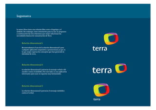 Logomarca



La marca Terra tiene una relación libre entre el logotipo y el
símbolo. Sin embargo, como orientación para su uso, se proponen
a continuación las tres relaciones que mejor solucionan las
necesidades básicas de comunicación de Terra.



      Relación dimensional 1.

      Recomendamos el uso de la relación dimensional 1 para
      cualquier aplicación corporativa o promocional, ya que es
      la que mejor expresa los conceptos que han generado la
      identidad de terra.




      Relación dimensional 2

      La relación dimensional 2 potencia el mensaje verbal o del
      nombre contra el simbólico. Por otro lado, es una aplicación
      interesante para usar en espacios muy horizontales.




      Relación dimensional 3

      La relación dimensional 3 potencia el mensaje simbólico
      contra el verbal.
 
