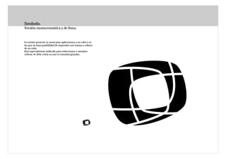 Símbolo.
Versión monocromática y de línea.



La versión presente se usará para aplicaciones a un color y en
las que no haya posibilidad de impresión con tramas o valores
de un color.
Está especialmente indicado para reducciones a tamaños
críticos. Se debe evitar su uso en tamaños grandes.
 