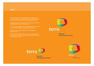 Claim



La marca Terra tiene una relación libre entre la logomarca y el
claim. Sin embargo, como orientación para su uso, se proponen a
continuación varias soluciones para diferentes logomarcas.

La tipografía para el claim es libre, ya que el claim pertenece éste
campaña publicitaria y no a la logomarca.

Se recomienda usar alguna fuente de la familia Thesis Mix, que a
su vez es la recomendada como tipografía corporativa.

No se debe usar nunguna fuente que imite la tipografía
del logotipo Terra.

El color del claim también es libre. Aún así se recomienda para
uso corporativo cualquier combinación de naranja, azul y blanco
en fondo, logotipo y claim.
 