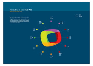 Normativa de color RGB-WEB
Símbolo sobre fondo azul.

                                                                                                                          R-0
                                                                                                                          G - 51
                                                                              R - 153                                     B - 102
Para el uso del símbolo en Internet, se han                                   G-0
                                                                              B - 153
elegido los colores más aproximados a los
iniciales dentro de la paleta de 216 colores
que permiten la reproducción en pantalla                           R - 102
                                                                                            R - 204
                                                                   G - 204
a un máximo de 8 bits.                                             B-0
                                                                                            G - 102
                                                                                            B - 204




                                                         R - 204
                                                                                                      R - 102
                                                         G - 255
                                                                                                      G-0
                                                         B-0
                                                                                                      B-0




                                               R-0                                                              R - 153
                                               G - 204                                                          G-0
                                               B-0                                                              B - 51




                                                                                                      R - 255
                                                         R - 255                                      G-0
                                                         G - 204                                      B-0
                                                         B-0




                                                                    R - 255             R - 204
                                                                    G - 153             G - 51
                                                                    B-0                 B-0
                                                                              R - 255
                                                                              G - 102
                                                                              B-0
 