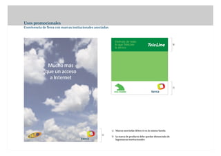 Usos promocionales
Convivencia de Terra con marcas instiucionales asociadas



                                                               Disfrute de todo
                                                               lo que TeleLine                                   b
                                                               le ofrece




               Mucho más
              que un acceso
                a Internet
                                                                                                                 a




                                                           a   Marcas asociadas deben ir en la misma banda
                                                   a
                                                           b   La marca de producto debe quedar distanciada de
                                                               logomarcas institucionales
 