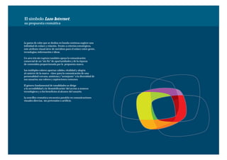 El símbolo Lazo Internet:
su propuesta cromática




La gama de color que se desliza en banda contínua sugiere una
infinidad de enlace y relación. Frente a criterios estratégicos,
este atributo visual sirve de metáfora para el enlace entre gente,
tecnologías, información e ideas.

Un arco iris sin ruptura también apoya la comunicación
comercial de un “sin fin” de oportunidades y de la riqueza
de contenidos proporcionada por la propuesta marca.

Los múltiples colores aportan calidez, vitalidad y alegría
al carácter de la marca - clave para la comunicación de una
personalidad cercana, amistosa y “semejante” a la diversidad de
sus usuarios, sus valores y aspiraciones comunes.

El género fundamental de tonalidades se dirige
a la accesibilidad y la ‘desmitificación’ del acceso a avances
tecnológicos y a los beneficios al alcance del usuario.

La sencillez cromática encuentra paralelo en comunicaciones
visuales directas, sin pretensión o artificio.
 