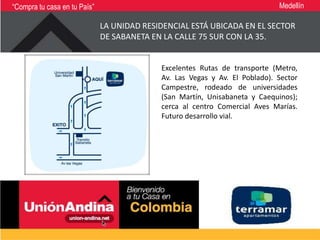 “Compra tu casa en tu País”                                                  Medellín

                              LA UNIDAD RESIDENCIAL ESTÁ UBICADA EN EL SECTOR
                              DE SABANETA EN LA CALLE 75 SUR CON LA 35.


                                            Excelentes Rutas de transporte (Metro,
                                            Av. Las Vegas y Av. El Poblado). Sector
                                            Campestre, rodeado de universidades
                                            (San Martín, Unisabaneta y Caequinos);
                                            cerca al centro Comercial Aves Marías.
                                            Futuro desarrollo vial.
 