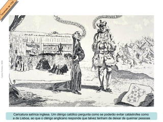 Caricatura satírica inglesa. Um clérigo católico pergunta como se poderão evitar catástrofes como  a de Lisboa, ao que o clérigo anglicano responde que talvez tenham de deixar de queimar pessoas 