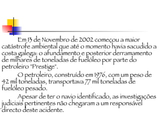 Em 13 de Novembro de 2002 começou a maior catástrofe ambiental que até o momento havia sacudido a costa galega: o afundamento e posterior derramamento de milhares de toneladas de fuelóleo por parte do petroleiro "Prestige". O petroleiro, construído em 1976, com um peso de 42 mil toneladas, transportava 77 mil toneladas de fuelóleo pesado. Apesar de ter o navio identificado, as investigações judiciais pertinentes não chegaram a um responsável directo deste acidente. 