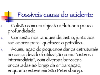 Possíveis causa do acidente Colisão com um objecto a flutuar a pouca profundidade.  Corrosão nos tanques de lastro, junto aos radiadores para liquefazer o petróleo.  Acumulação de pequenos danos estruturais no casco devido à utilização como "cisterna intermediária", com diversas barcaças encostadas ao longo da embarcação, enquanto esteve em São Petersburgo.   