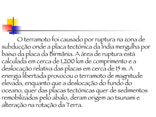 O terramoto foi causado por ruptura na zona de subducção onde a placa tectónica da Índia mergulha por baixo da placa da Birmânia. A área de ruptura está calculada em cerca de 1,200 km de comprimento e a deslocação relativa das placas em cerca de 15 m. A energia libertada provocou o terramoto de magnitude elevada, enquanto que a deslocação do fundo do oceano, quer das placas tectónicas quer de sedimentos remobilizados pelo abalo, deram origem ao tsunami e alteração na rotação da Terra. 