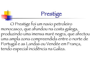 Prestige O Prestige foi um navio petroleiro monocasco, que afundou na costa galega, produzindo uma imensa maré negra, que afectou uma ampla zona compreendida entre o norte de Portugal e as Landas ou Vendée em França, tendo especial incidência na Galiza. 