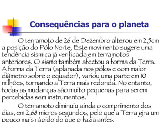 Consequências para o planeta O terramoto de 26 de Dezembro alterou em 2,5cm a posição do Pólo Norte. Este movimento sugere uma tendência sísmica já verificada em terramotos anteriores. O sismo também afectou a forma da Terra. A forma da Terra (aplanada nos pólos e com maior diâmetro sobre o equador), variou uma parte em 10 milhões, tornando a Terra mais redonda. No entanto, todas as mudanças são muito pequenas para serem percebidas sem instrumentos. O terramoto diminuiu ainda o comprimento dos dias, em 2,68 micros segundos, pelo que a Terra gira um pouco mais rápido do que o fazia antes. 