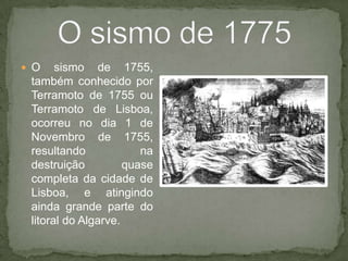 O sismo de 1755, também conhecido por Terramotode1755 ou Terramotode Lisboa, ocorreu no dia 1 de Novembro de 1755, resultando na destruição quase completa da cidade de Lisboa, e atingindo ainda grande parte do litoral do Algarve.O sismo de 1775