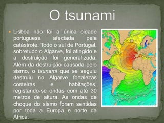 Lisboa não foi a única cidade portuguesa afectada pela catástrofe. Todo o sul de Portugal, sobretudo o Algarve, foi atingido e a destruição foi generalizada. Além da destruição causada pelo sismo, o tsunami que se seguiu destruiu no Algarve fortalezas costeiras e habitações, registando-se ondas com até 30 metros de altura.As ondas de choque do sismo foram sentidas por toda a Europa e norte da África.O tsunami