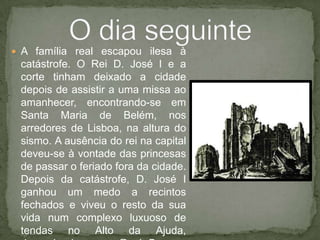 A família real escapou ilesa à catástrofe. O Rei D. José I e a corte tinham deixado a cidade depois de assistir a uma missa ao amanhecer, encontrando-se em Santa Maria de Belém, nos arredores de Lisboa, na altura do sismo. A ausência do rei na capital deveu-se à vontade das princesas de passar o feriado fora da cidade. Depois da catástrofe, D. José I ganhou um medo a recintos fechados e viveu o resto da sua vida num complexo luxuoso de tendas no Alto da Ajuda, denominado como Real Barraca da Ajuda, em Lisboa.O dia seguinte