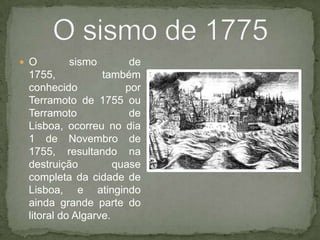 O sismo de 1755, também conhecido por Terramotode1755 ou Terramotode Lisboa, ocorreu no dia 1 de Novembro de 1755, resultando na destruição quase completa da cidade de Lisboa, e atingindo ainda grande parte do litoral do Algarve.O sismo de 1775