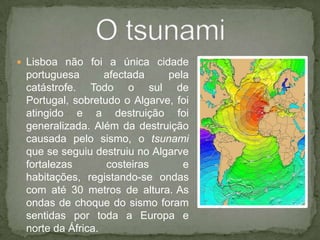 Lisboa não foi a única cidade portuguesa afectada pela catástrofe. Todo o sul de Portugal, sobretudo o Algarve, foi atingido e a destruição foi generalizada. Além da destruição causada pelo sismo, o tsunami que se seguiu destruiu no Algarve fortalezas costeiras e habitações, registando-se ondas com até 30 metros de altura.As ondas de choque do sismo foram sentidas por toda a Europa e norte da África.O tsunami