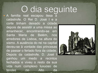A família real escapou ilesa à catástrofe. O Rei D. José I e a corte tinham deixado a cidade depois de assistir a uma missa ao amanhecer, encontrando-se em Santa Maria de Belém, nos arredores de Lisboa, na altura do sismo. A ausência do rei na capital deveu-se à vontade das princesas de passar o feriado fora da cidade. Depois da catástrofe, D. José I ganhou um medo a recintos fechados e viveu o resto da sua vida num complexo luxuoso de tendas no Alto da Ajuda, denominado como Real Barraca da Ajuda, em Lisboa.O dia seguinte