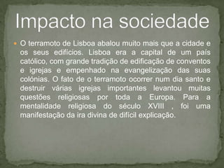 O terramoto de Lisboa abalou muito mais que a cidade e os seus edifícios. Lisboa era a capital de um país católico, com grande tradição de edificação de conventos e igrejas e empenhado na evangelização das suas colónias. O fato de o terramoto ocorrer num dia santo e destruir várias igrejas importantes levantou muitas questões religiosas por toda a Europa. Para a mentalidade religiosa do século XVIII , foi uma manifestação da ira divina de difícil explicação.Impacto na sociedade