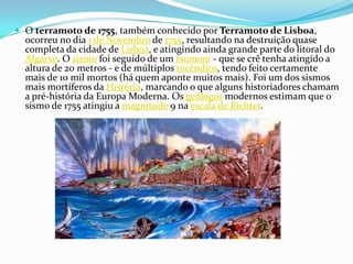 O terramoto de 1755, também conhecido por Terramoto de Lisboa, ocorreu no dia 1 de Novembro de 1755, resultando na destruição quase completa da cidade de Lisboa, e atingindo ainda grande parte do litoral do Algarve. O sismo foi seguido de um tsunami - que se crê tenha atingido a altura de 20 metros - e de múltiplos incêndios, tendo feito certamente mais de 10 mil mortos (há quem aponte muitos mais). Foi um dos sismos mais mortíferos da História, marcando o que alguns historiadores chamam a pré-história da Europa Moderna. Os geólogos modernos estimam que o sismo de 1755 atingiu a magnitude 9 na escala de Richter.