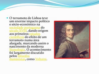 O terramoto de Lisboa teve um enorme impacto político e sócio-económicona sociedadeportuguesa do século XVIII, dando origem aos primeiros estudos científicos do efeito de um terramoto numa área alargada, marcando assim o nascimento da moderna Sismologia. O acontecimento foi largamente discutido pelos filósofosiluministas, como Voltaire.